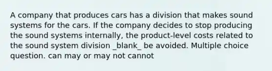 A company that produces cars has a division that makes sound systems for the cars. If the company decides to stop producing the sound systems internally, the product-level costs related to the sound system division _blank​_ be avoided. Multiple choice question. can may or may not cannot