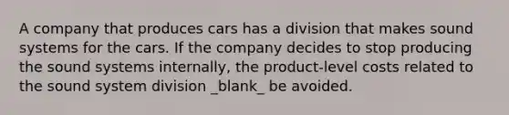 A company that produces cars has a division that makes sound systems for the cars. If the company decides to stop producing the sound systems internally, the product-level costs related to the sound system division _blank​_ be avoided.