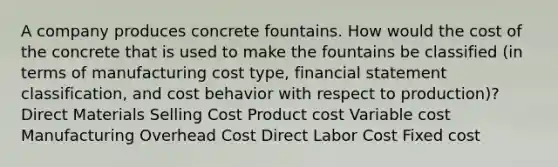 A company produces concrete fountains. How would the cost of the concrete that is used to make the fountains be classified (in terms of manufacturing cost type, financial statement classification, and cost behavior with respect to production)? Direct Materials Selling Cost Product cost Variable cost Manufacturing Overhead Cost Direct Labor Cost Fixed cost