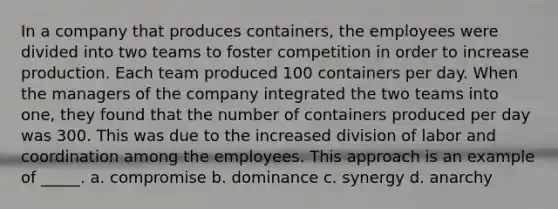 In a company that produces containers, the employees were divided into two teams to foster competition in order to increase production. Each team produced 100 containers per day. When the managers of the company integrated the two teams into one, they found that the number of containers produced per day was 300. This was due to the increased division of labor and coordination among the employees. This approach is an example of _____. a. compromise b. dominance c. synergy d. anarchy