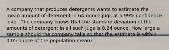 A company that produces detergents wants to estimate the mean amount of detergent in 64-ounce jugs at a 99% confidence level. The company knows that the standard deviation of the amounts of detergent in all such jugs is 0.24 ounce. How large a sample should the company take so that the estimate is within 0.05 ounce of the population mean?