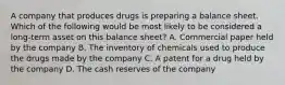 A company that produces drugs is preparing a balance sheet. Which of the following would be most likely to be considered a long-term asset on this balance sheet? A. Commercial paper held by the company B. The inventory of chemicals used to produce the drugs made by the company C. A patent for a drug held by the company D. The cash reserves of the company