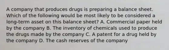 A company that produces drugs is preparing a balance sheet. Which of the following would be most likely to be considered a long-term asset on this balance sheet? A. Commercial paper held by the company B. The inventory of chemicals used to produce the drugs made by the company C. A patent for a drug held by the company D. The cash reserves of the company