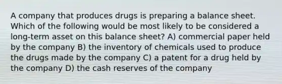 A company that produces drugs is preparing a balance sheet. Which of the following would be most likely to be considered a long-term asset on this balance sheet? A) commercial paper held by the company B) the inventory of chemicals used to produce the drugs made by the company C) a patent for a drug held by the company D) the cash reserves of the company