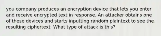 you company produces an encryption device that lets you enter and receive encrypted text in response. An attacker obtains one of these devices and starts inputting random plaintext to see the resulting ciphertext. What type of attack is this?