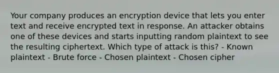 Your company produces an encryption device that lets you enter text and receive encrypted text in response. An attacker obtains one of these devices and starts inputting random plaintext to see the resulting ciphertext. Which type of attack is this? - Known plaintext - <a href='https://www.questionai.com/knowledge/kVsEpgD1Xr-brute-force' class='anchor-knowledge'>brute force</a> - Chosen plaintext - Chosen cipher