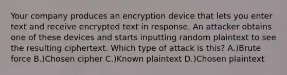 Your company produces an encryption device that lets you enter text and receive encrypted text in response. An attacker obtains one of these devices and starts inputting random plaintext to see the resulting ciphertext. Which type of attack is this? A.)Brute force B.)Chosen cipher C.)Known plaintext D.)Chosen plaintext