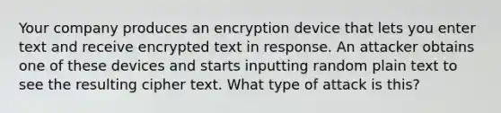 Your company produces an encryption device that lets you enter text and receive encrypted text in response. An attacker obtains one of these devices and starts inputting random plain text to see the resulting cipher text. What type of attack is this?