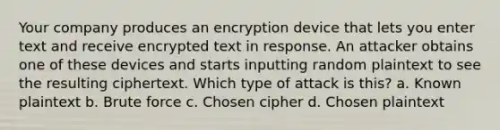 Your company produces an encryption device that lets you enter text and receive encrypted text in response. An attacker obtains one of these devices and starts inputting random plaintext to see the resulting ciphertext. Which type of attack is this? a. Known plaintext b. Brute force c. Chosen cipher d. Chosen plaintext