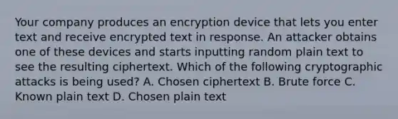 Your company produces an encryption device that lets you enter text and receive encrypted text in response. An attacker obtains one of these devices and starts inputting random plain text to see the resulting ciphertext. Which of the following cryptographic attacks is being used? A. Chosen ciphertext B. Brute force C. Known plain text D. Chosen plain text