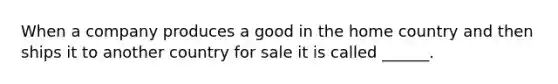 When a company produces a good in the home country and then ships it to another country for sale it is called ______.