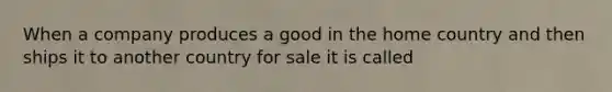 When a company produces a good in the home country and then ships it to another country for sale it is called