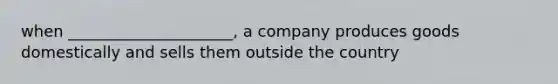 when _____________________, a company produces goods domestically and sells them outside the country