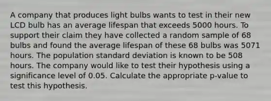 A company that produces light bulbs wants to test in their new LCD bulb has an average lifespan that exceeds 5000 hours. To support their claim they have collected a random sample of 68 bulbs and found the average lifespan of these 68 bulbs was 5071 hours. The population standard deviation is known to be 508 hours. The company would like to test their hypothesis using a significance level of 0.05. Calculate the appropriate p-value to test this hypothesis.