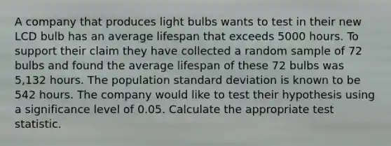 A company that produces light bulbs wants to test in their new LCD bulb has an average lifespan that exceeds 5000 hours. To support their claim they have collected a random sample of 72 bulbs and found the average lifespan of these 72 bulbs was 5,132 hours. The population <a href='https://www.questionai.com/knowledge/kqGUr1Cldy-standard-deviation' class='anchor-knowledge'>standard deviation</a> is known to be 542 hours. The company would like to test their hypothesis using a significance level of 0.05. Calculate the appropriate test statistic.