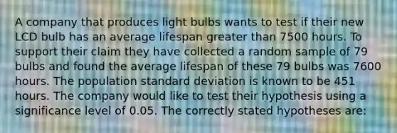 A company that produces light bulbs wants to test if their new LCD bulb has an average lifespan greater than 7500 hours. To support their claim they have collected a random sample of 79 bulbs and found the average lifespan of these 79 bulbs was 7600 hours. The population standard deviation is known to be 451 hours. The company would like to test their hypothesis using a significance level of 0.05. The correctly stated hypotheses are: