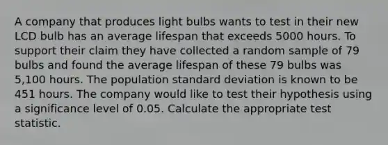 A company that produces light bulbs wants to test in their new LCD bulb has an average lifespan that exceeds 5000 hours. To support their claim they have collected a random sample of 79 bulbs and found the average lifespan of these 79 bulbs was 5,100 hours. The population standard deviation is known to be 451 hours. The company would like to test their hypothesis using a significance level of 0.05. Calculate the appropriate test statistic.