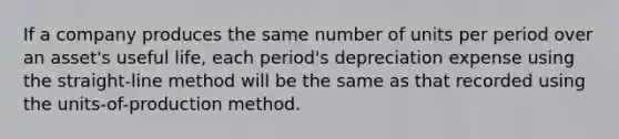 If a company produces the same number of units per period over an asset's useful life, each period's depreciation expense using the straight-line method will be the same as that recorded using the units-of-production method.