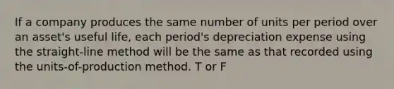 If a company produces the same number of units per period over an asset's useful life, each period's depreciation expense using the straight-line method will be the same as that recorded using the units-of-production method. T or F