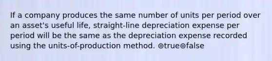 If a company produces the same number of units per period over an asset's useful life, straight-line depreciation expense per period will be the same as the depreciation expense recorded using the units-of-production method. ⊚true⊚false