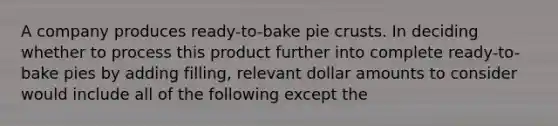 A company produces ready-to-bake pie crusts. In deciding whether to process this product further into complete ready-to-bake pies by adding filling, relevant dollar amounts to consider would include all of the following except the