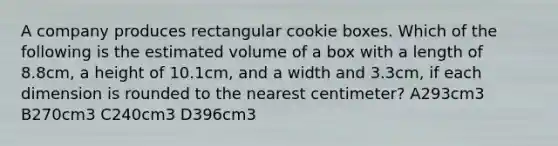 A company produces rectangular cookie boxes. Which of the following is the estimated volume of a box with a length of 8.8cm, a height of 10.1cm, and a width and 3.3cm, if each dimension is rounded to the nearest centimeter? A293cm3 B270cm3 C240cm3 D396cm3