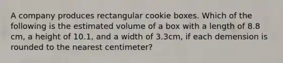 A company produces rectangular cookie boxes. Which of the following is the estimated volume of a box with a length of 8.8 cm, a height of 10.1, and a width of 3.3cm, if each demension is rounded to the nearest centimeter?