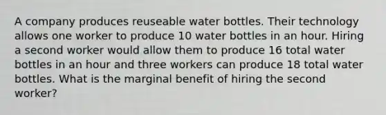 A company produces reuseable water bottles. Their technology allows one worker to produce 10 water bottles in an hour. Hiring a second worker would allow them to produce 16 total water bottles in an hour and three workers can produce 18 total water bottles. What is the marginal benefit of hiring the second worker?