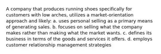 A company that produces running shoes specifically for customers with low arches, utilizes a market-orientation approach and likely: a. uses personal selling as a primary means of generating sales. b. focuses on selling what the company makes rather than making what the market wants. c. defines its business in terms of the goods and services it offers. d. employs customer relationship management strategies