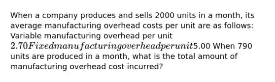 When a company produces and sells 2000 units in a month, its average manufacturing overhead costs per unit are as follows: Variable manufacturing overhead per unit2.70 Fixed manufacturing overhead per unit5.00 When 790 units are produced in a month, what is the total amount of manufacturing overhead cost incurred?