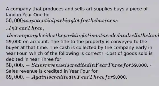 A company that produces and sells art supplies buys a piece of land in Year One for 50,000 as a potential parking lot for the business. In Year Three, the company decides the parking lot is not needed and sells the land for59,000 on account. The title to the property is conveyed to the buyer at that time. The cash is collected by the company early in Year Four. Which of the following is correct? -Cost of goods sold is debited in Year Three for 50,000. -Sales revenue is credited in Year Three for59,000. -Sales revenue is credited in Year Four for 59,000. -A gain is credited in Year Three for9,000.