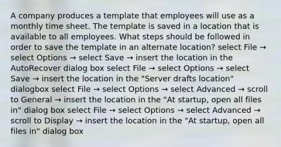 A company produces a template that employees will use as a monthly time sheet. The template is saved in a location that is available to all employees. What steps should be followed in order to save the template in an alternate location? select File → select Options → select Save → insert the location in the AutoRecover dialog box select File → select Options → select Save → insert the location in the "Server drafts location" dialogbox select File → select Options → select Advanced → scroll to General → insert the location in the "At startup, open all files in" dialog box select File → select Options → select Advanced → scroll to Display → insert the location in the "At startup, open all files in" dialog box