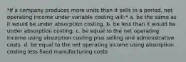 *If a company produces more units than it sells in a period, net operating income under variable costing will:* a. be the same as it would be under absorption costing. b. be less than it would be under absorption costing. c. be equal to the net operating income using absorption costing plus selling and administrative costs. d. be equal to the net operating income using absorption costing less fixed manufacturing costs