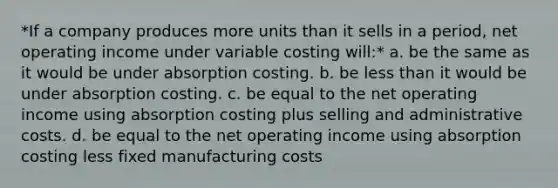 *If a company produces more units than it sells in a period, net operating income under variable costing will:* a. be the same as it would be under absorption costing. b. be less than it would be under absorption costing. c. be equal to the net operating income using absorption costing plus selling and administrative costs. d. be equal to the net operating income using absorption costing less fixed manufacturing costs