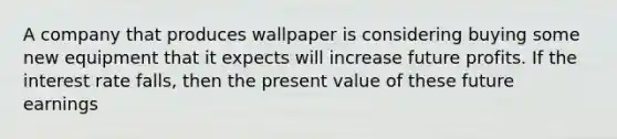 A company that produces wallpaper is considering buying some new equipment that it expects will increase future profits. If the interest rate falls, then the present value of these future earnings