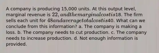 A company is producing 15,000 units. At this output level, marginal revenue is 22, and the marginal cost is18. The firm sells each unit for 48 and average total cost is40. What can we conclude from this information? a. The company is making a loss. b. The company needs to cut production. c. The company needs to increase production. d. Not enough information is provided.