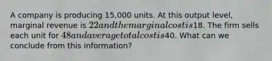 A company is producing 15,000 units. At this output level, marginal revenue is 22 and the marginal cost is18. The firm sells each unit for 48 and average total cost is40. What can we conclude from this information?