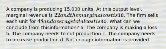 A company is producing 15,000 units. At this output level, marginal revenue is 22 and the marginal costis18. The firm sells each unit for 48 and average total cost is40. What can we conclude from thisinformation? a. The company is making a loss b. The company needs to cut production c. The company needs to increase production d. Not enough information is provided