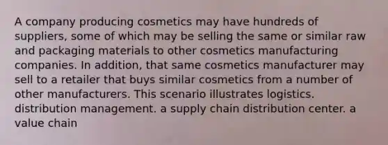 A company producing cosmetics may have hundreds of suppliers, some of which may be selling the same or similar raw and packaging materials to other cosmetics manufacturing companies. In addition, that same cosmetics manufacturer may sell to a retailer that buys similar cosmetics from a number of other manufacturers. This scenario illustrates logistics. distribution management. a supply chain distribution center. a value chain