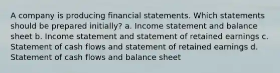 A company is producing financial statements. Which statements should be prepared initially? a. Income statement and balance sheet b. Income statement and statement of retained earnings c. Statement of cash flows and statement of retained earnings d. Statement of cash flows and balance sheet