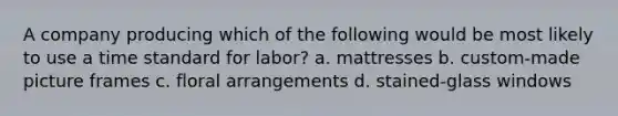 A company producing which of the following would be most likely to use a time standard for labor? a. mattresses b. custom-made picture frames c. floral arrangements d. stained-glass windows