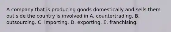 A company that is producing goods domestically and sells them out side the country is involved in A. countertrading. B. outsourcing. C. importing. D. exporting. E. franchising.