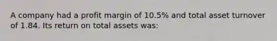 A company had a profit margin of 10.5% and total asset turnover of 1.84. Its return on total assets was: