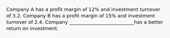 Company A has a profit margin of 12% and investment turnover of 3.2. Company B has a profit margin of 15% and investment turnover of 2.4. Company ___________________________has a better return on investment.