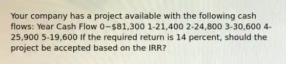 Your company has a project available with the following cash flows: Year Cash Flow 0−81,300 1-21,400​ 2-24,800​ 3-30,600​ 4-25,900​ 5-19,600​ If the required return is 14 percent, should the project be accepted based on the IRR?