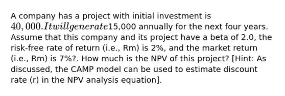 A company has a project with initial investment is 40,000. It will generate15,000 annually for the next four years. Assume that this company and its project have a beta of 2.0, the risk-free rate of return (i.e., Rm) is 2%, and the market return (i.e., Rm) is 7%?. How much is the NPV of this project? [Hint: As discussed, the CAMP model can be used to estimate discount rate (r) in the NPV analysis equation].