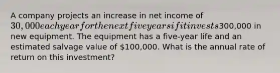 A company projects an increase in net income of 30,000 each year for the next five years if it invests300,000 in new equipment. The equipment has a five-year life and an estimated salvage value of 100,000. What is the annual rate of return on this investment?