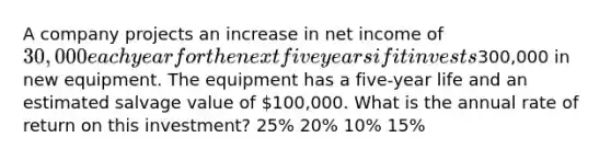 A company projects an increase in net income of 30,000 each year for the next five years if it invests300,000 in new equipment. The equipment has a five-year life and an estimated salvage value of 100,000. What is the annual rate of return on this investment? 25% 20% 10% 15%