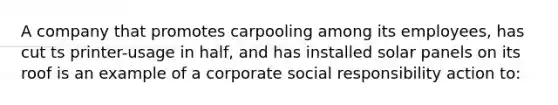 A company that promotes carpooling among its employees, has cut ts printer-usage in half, and has installed solar panels on its roof is an example of a corporate social responsibility action to: