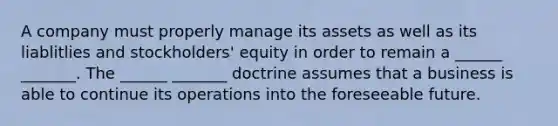 A company must properly manage its assets as well as its liablitlies and stockholders' equity in order to remain a ______ _______. The ______ _______ doctrine assumes that a business is able to continue its operations into the foreseeable future.